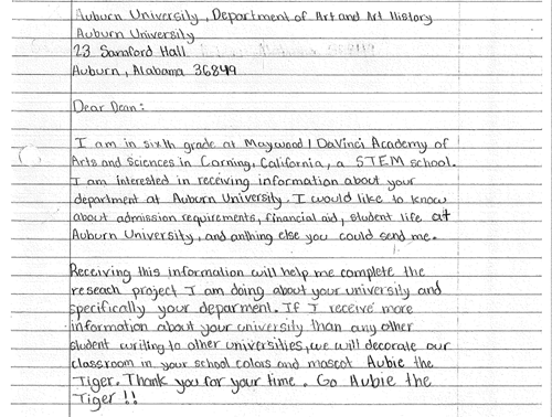 A handwritten letter from a sixth grader at the Maywood DaVinci Academy of Arts and Sciences sent to the Department of Art and Art History at Auburn requesting information. Reads Dear Dean I am in sixth grade at Maywood DaVinci Academy of Arts and Sciences in Corning, California, a STEM school. I am interested in receiving information about your department at Auburn University. I would like to know about admission requirements, financial aid, student life at Auburn University, and anything else you could send me. Receiving this information will help me complete the research project I am doing about your university and specifically your department. If I receive more information about your university than any other student writing to other universities, we will decorate our classroom in your school colors and mascot Aubie the Tiger. Thank you for your time. Go Aubie the Tiger!!