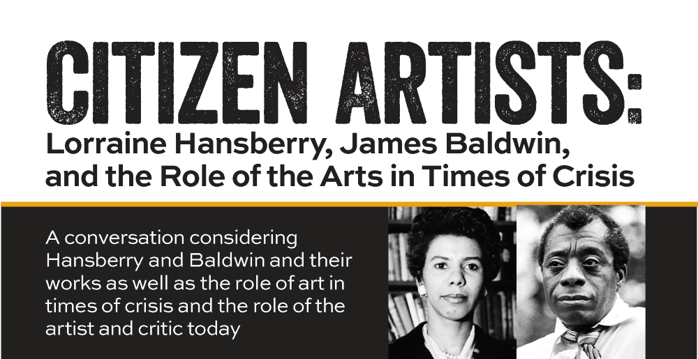Flyer for Citizen Artists: Lorraine Hansberry, James Baldwin, and the Role of the Arts in Times of Crisis. A conversation considering Hansberry and Baldwin and their works as well as the role of art in times of crisis and the role of the artist and critic today.